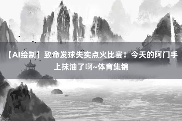 【AI绘制】致命发球失实点火比赛!今天的阿门手上抹油了啊~体育集锦